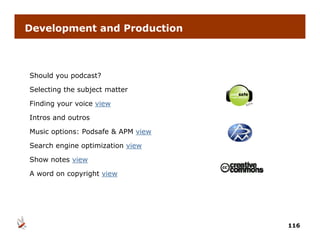 Development and Production



Should you podcast?

Selecting the subject matter

Finding your voice view

Intros and outros

Music options: Podsafe & APM view

Search engine optimization view

Show notes view

A word on copyright view




                                    116
 