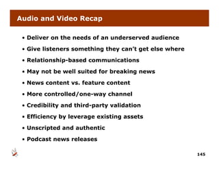 Audio and Video Recap

 • Deliver on the needs of an underserved audience

 • Give listeners something they can’t get else where

 • Relationship-based communications

 • May not be well suited for breaking news
     y                               g

 • News content vs. feature content

 • More controlled/one-way channel
        controlled/one way

 • Credibility and third-party validation

 • Efficiency by leverage existing assets

 • Unscripted and authentic

 •P d
  Podcast news releases
        t        l

                                                        145
 