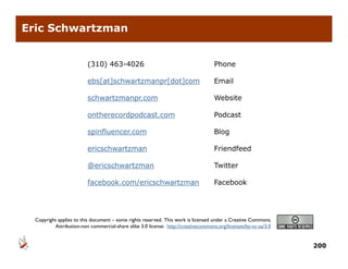 Eric Schwartzman


                         (310) 463-4026                                            Phone

                         ebs[at]schwartzmanpr[dot]com
                            [ ]            p [   ]                                 Email

                         schwartzmanpr.com                                         Website

                         ontherecordpodcast.com
                                    p                                              Podcast

                         spinfluencer.com                                          Blog

                         ericschwartzman                                           Friendfeed

                         @ericschwartzman                                          Twitter

                         facebook.com/ericschwartzman
                                     /                                             Facebook




  Copyright applies to this document – some rights reserved This work is licensed under a Creative Commons
                                                   reserved.                                       Commons.
          Attribution-non commercial-share alike 3.0 license. http://creativecommons.org/licenses/by-nc-sa/3.0


                                                                                                                 200
 