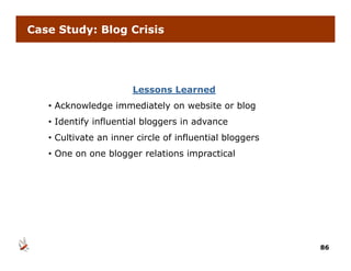 Case Study: Blog Crisis




                       Lessons Learned
   • Acknowledge immediately on website or blog
   • Id
     Identify influential bloggers in advance
          if i fl     i l bl       i   d
   • Cultivate an inner circle of influential bloggers
   • One on one blogger relations impractical




                                                         86
 