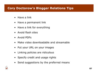Cory Doctorow’s Blogger Relations Tips


   • Have a link

   • Have a permanent link

   • Have a link for everything

   • Avoid flash sites

   • Avoid PDFs

   • Make video downloadable and streamable

   • Put your URL on your images

   • Li ki
     Linking policies are ridiculous
               li i        idi l

   • Specify credit and usage rights

   • Send suggestions by the preferred means

                                               87
 