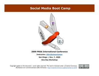 Social Media Boot Camp




                                  2009 PRSA International Conference
                                          Instructor: @EricSchwartzman
                                              San Diego :: Nov. 7, 2009
                                                  One Day Workshop


Copyright applies to this document – some rights reserved. This work is licensed under a Creative Commons.
        Attribution-non commercial-share alike 3.0 license. http://creativecommons.org/licenses/by-nc-sa/3.0
 