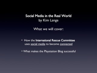 Social Media in the Real World by Kim Lange What we will cover: <ul><li>How the  International Rescue Committee   </li></u...