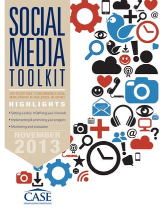 SOCIAL
MEDIA
Toolkit
STEP-BY-STEP GUIDE TO IMPLEMENTING A SOCIAL
MEDIA STRATEGY IN YOUR SCHOOL OR DISTRICT

HIGHLIGHTS
• Setting a policy • Defining your channels
• Implementing & promoting your program
• Monitoring and evaluation	

NOVEMBER

2013

 