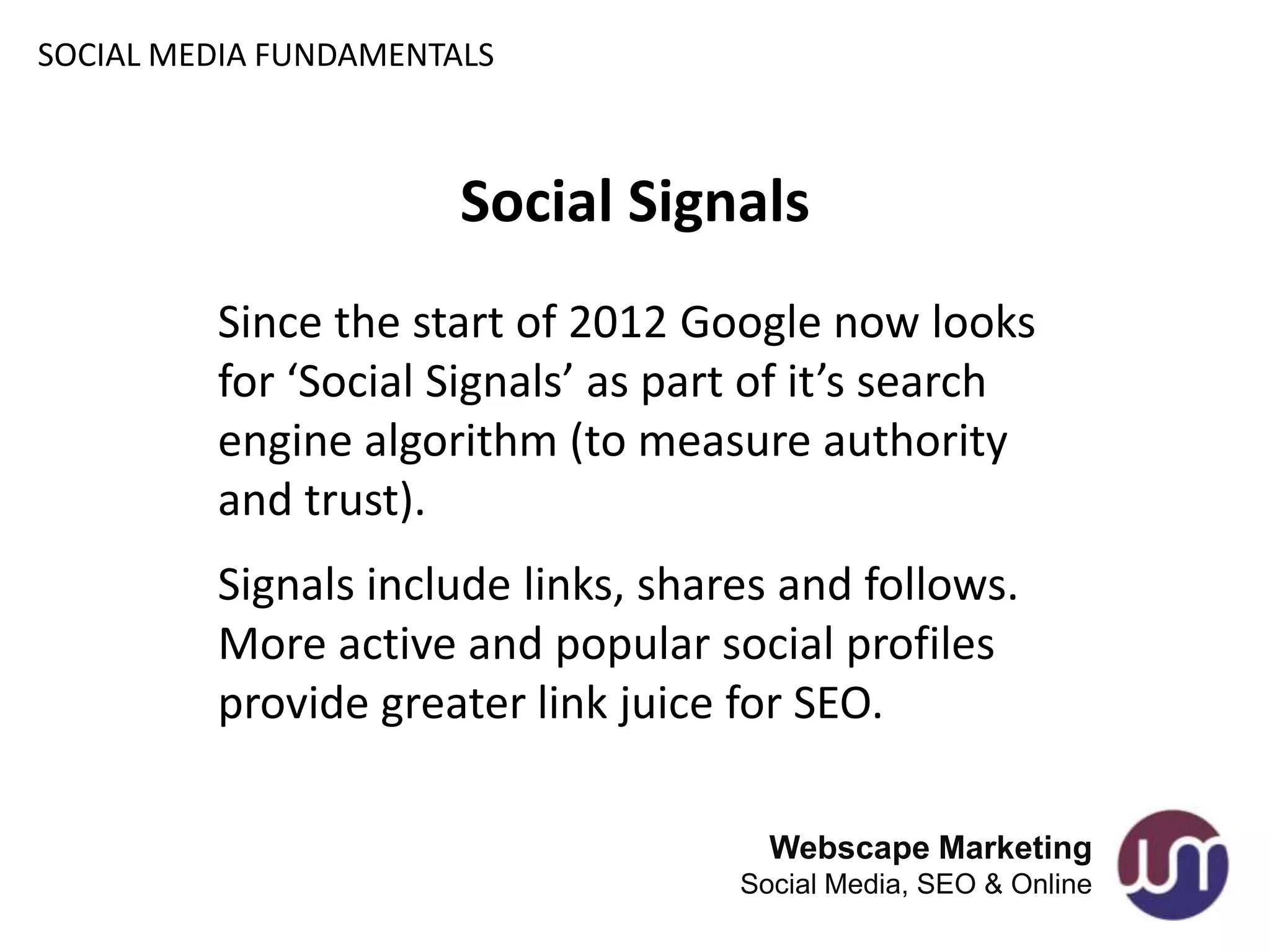 SOCIAL MEDIA FUNDAMENTALS



                       Social Signals
         Since the start of 2012 Google now looks
         for ‘Social Signals’ as part of it’s search
         engine algorithm (to measure authority
         and trust).
         Signals include links, shares and follows.
         More active and popular social profiles
         provide greater link juice for SEO.

                                      Webscape Marketing
                                    Social Media, SEO & Online
 