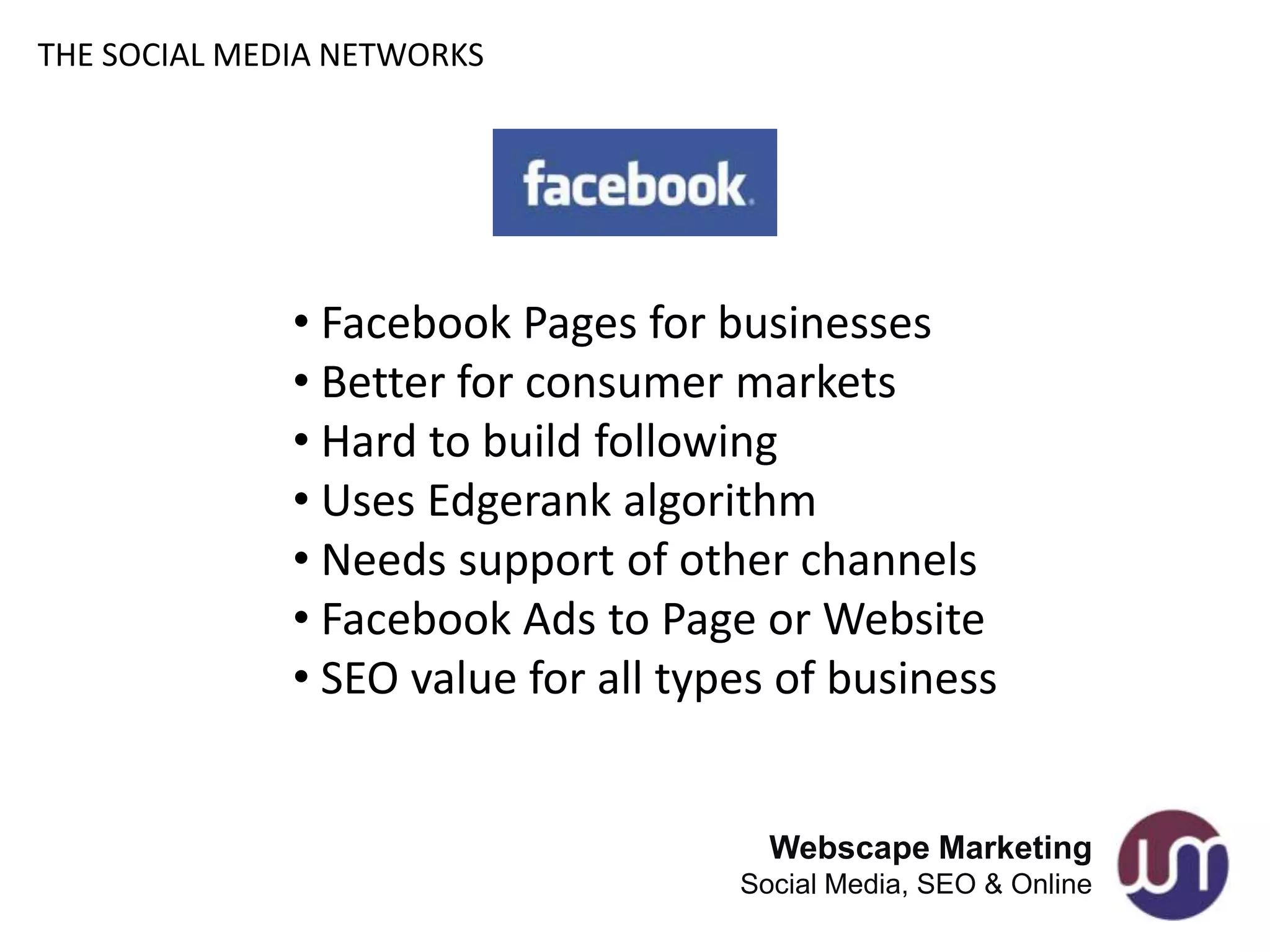 THE SOCIAL MEDIA NETWORKS




              • Facebook Pages for businesses
              • Better for consumer markets
              • Hard to build following
              • Uses Edgerank algorithm
              • Needs support of other channels
              • Facebook Ads to Page or Website
              • SEO value for all types of business


                                       Webscape Marketing
                                     Social Media, SEO & Online
 