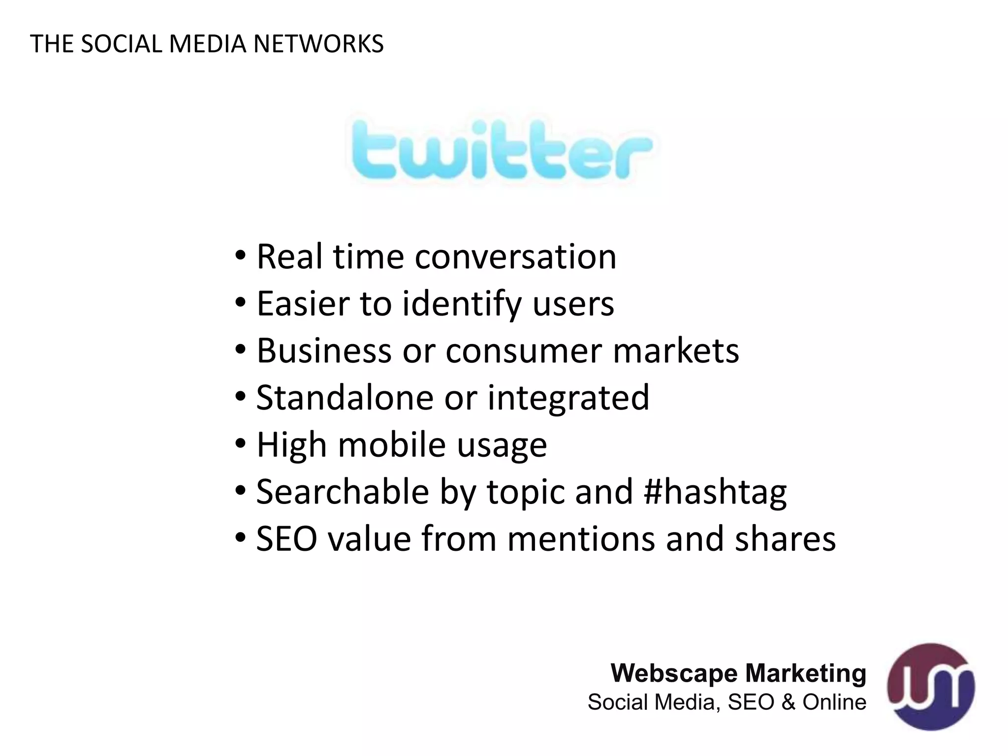 THE SOCIAL MEDIA NETWORKS




              • Real time conversation
              • Easier to identify users
              • Business or consumer markets
              • Standalone or integrated
              • High mobile usage
              • Searchable by topic and #hashtag
              • SEO value from mentions and shares


                                     Webscape Marketing
                                   Social Media, SEO & Online
 