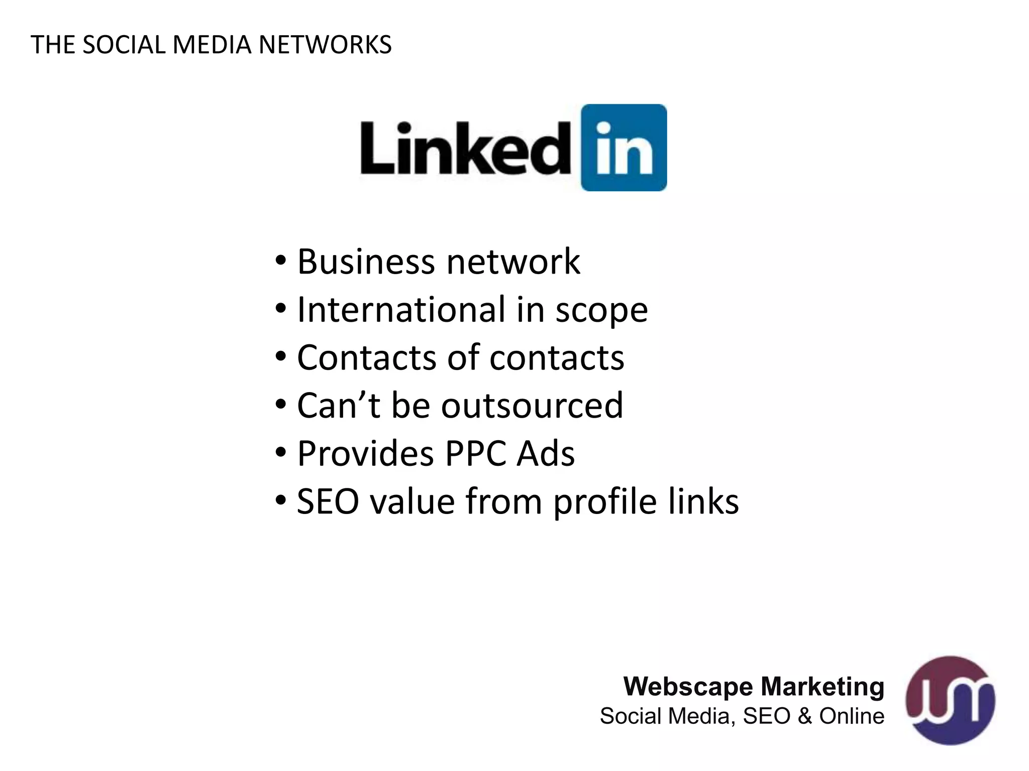 THE SOCIAL MEDIA NETWORKS




                • Business network
                • International in scope
                • Contacts of contacts
                • Can’t be outsourced
                • Provides PPC Ads
                • SEO value from profile links



                                      Webscape Marketing
                                    Social Media, SEO & Online
 