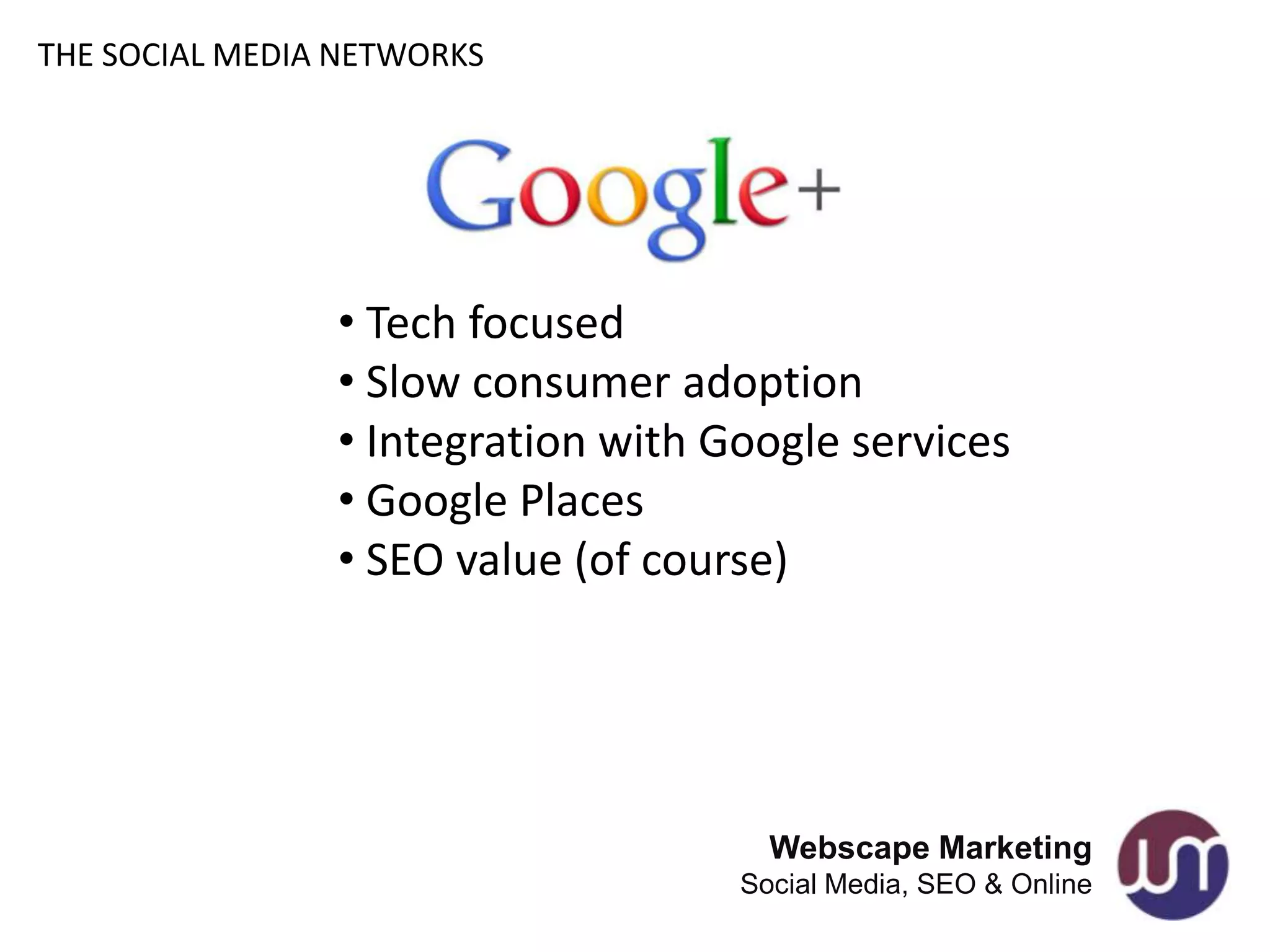 THE SOCIAL MEDIA NETWORKS




                • Tech focused
                • Slow consumer adoption
                • Integration with Google services
                • Google Places
                • SEO value (of course)




                                      Webscape Marketing
                                    Social Media, SEO & Online
 