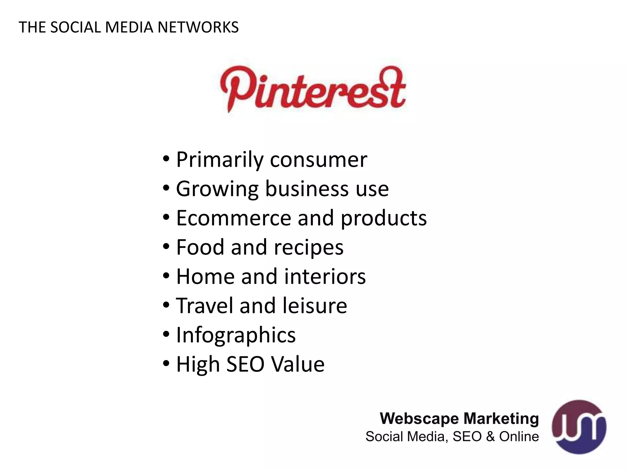 THE SOCIAL MEDIA NETWORKS




                • Primarily consumer
                • Growing business use
                • Ecommerce and products
                • Food and recipes
                • Home and interiors
                • Travel and leisure
                • Infographics
                • High SEO Value

                                    Webscape Marketing
                                  Social Media, SEO & Online
 