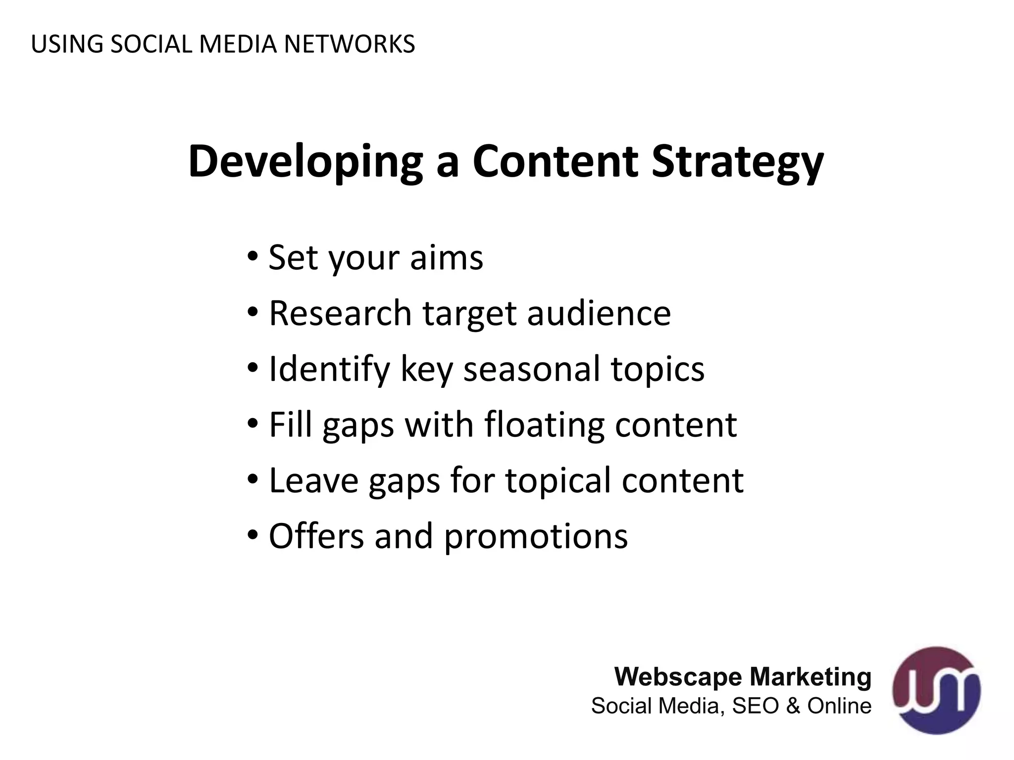 USING SOCIAL MEDIA NETWORKS



          Developing a Content Strategy
               • Set your aims
               • Research target audience
               • Identify key seasonal topics
               • Fill gaps with floating content
               • Leave gaps for topical content
               • Offers and promotions


                                       Webscape Marketing
                                     Social Media, SEO & Online
 