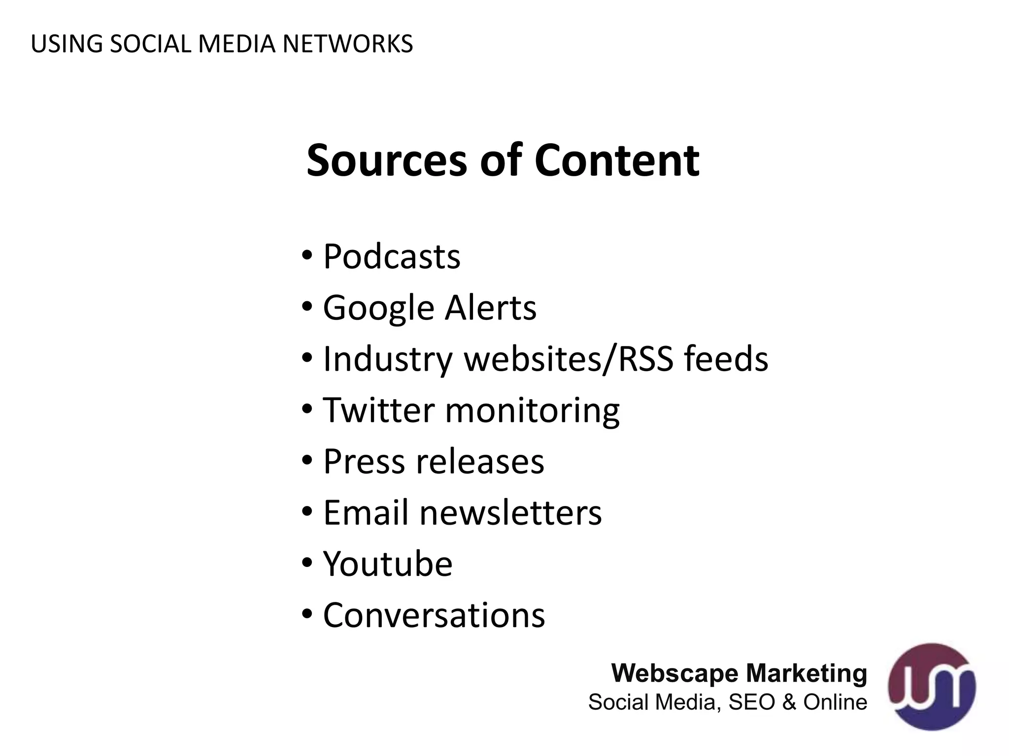 USING SOCIAL MEDIA NETWORKS



                   Sources of Content
                   • Podcasts
                   • Google Alerts
                   • Industry websites/RSS feeds
                   • Twitter monitoring
                   • Press releases
                   • Email newsletters
                   • Youtube
                   • Conversations
                                      Webscape Marketing
                                    Social Media, SEO & Online
 