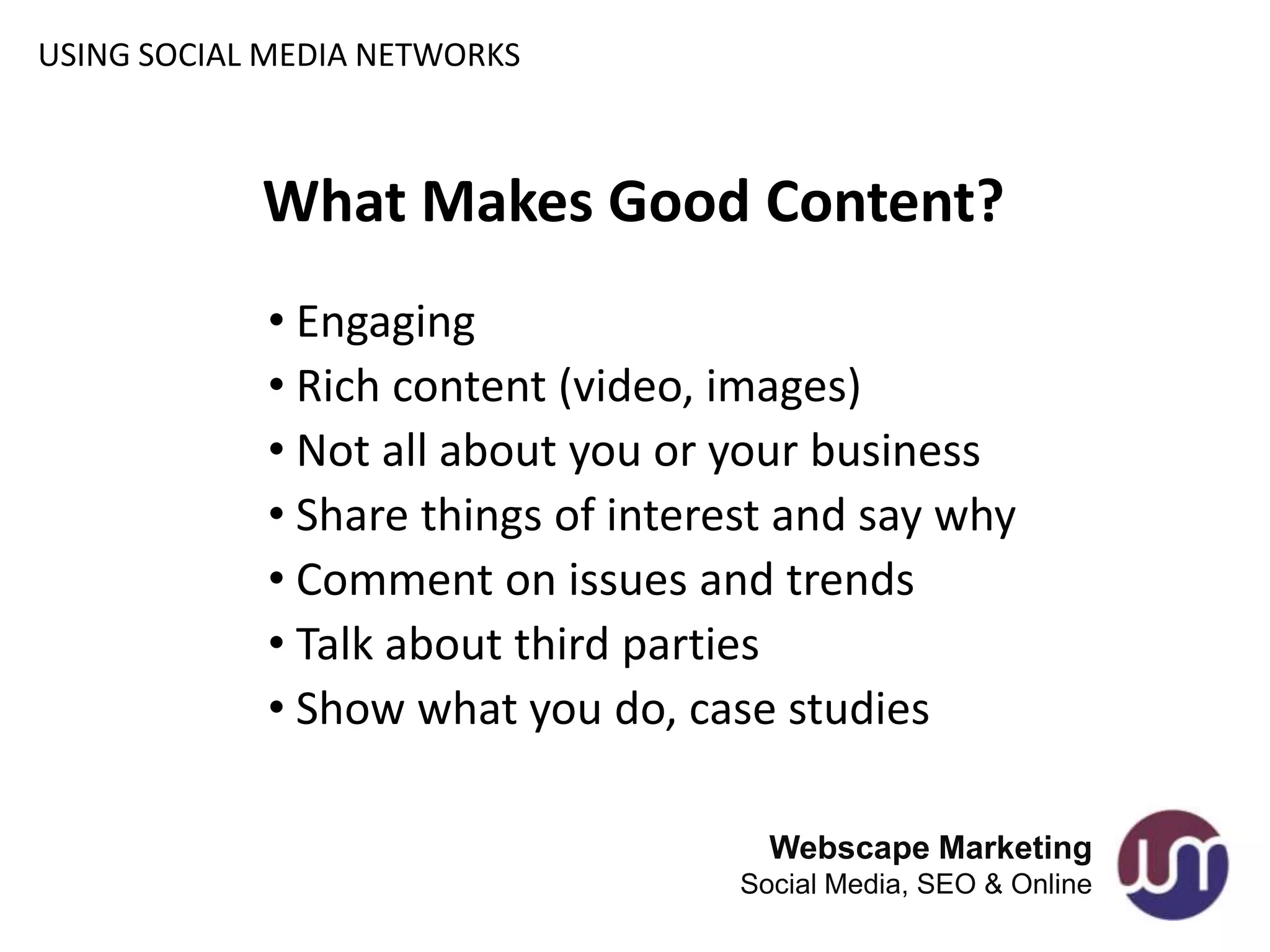 USING SOCIAL MEDIA NETWORKS



            What Makes Good Content?
            • Engaging
            • Rich content (video, images)
            • Not all about you or your business
            • Share things of interest and say why
            • Comment on issues and trends
            • Talk about third parties
            • Show what you do, case studies

                                     Webscape Marketing
                                   Social Media, SEO & Online
 