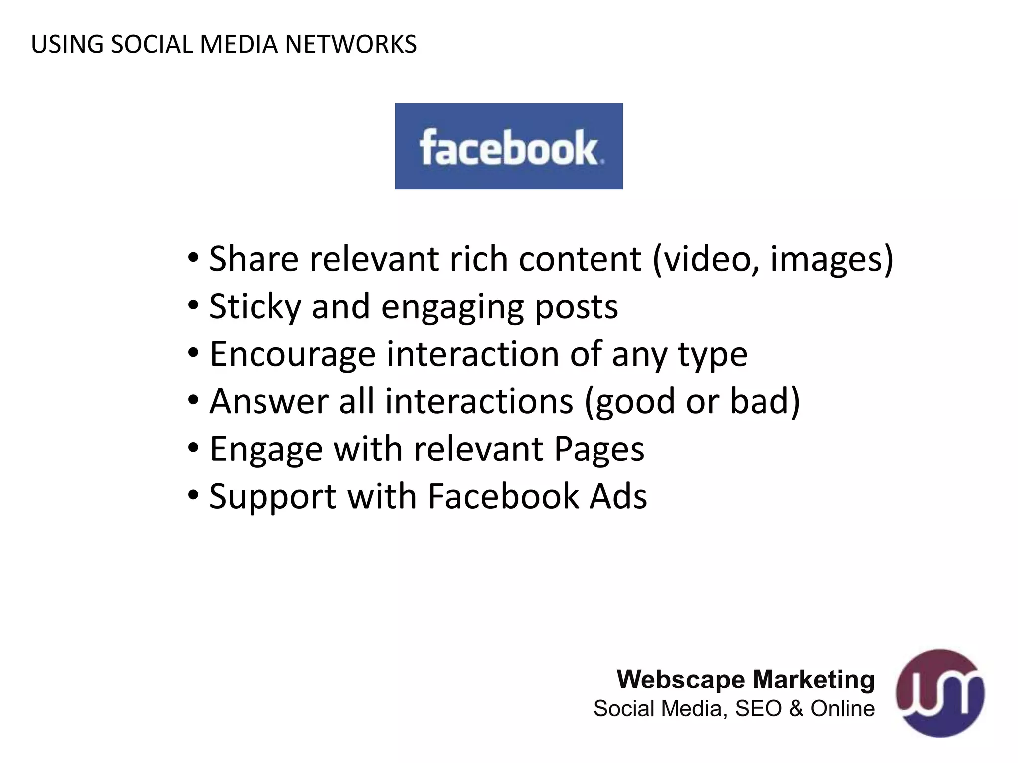 USING SOCIAL MEDIA NETWORKS




          • Share relevant rich content (video, images)
          • Sticky and engaging posts
          • Encourage interaction of any type
          • Answer all interactions (good or bad)
          • Engage with relevant Pages
          • Support with Facebook Ads



                                     Webscape Marketing
                                   Social Media, SEO & Online
 