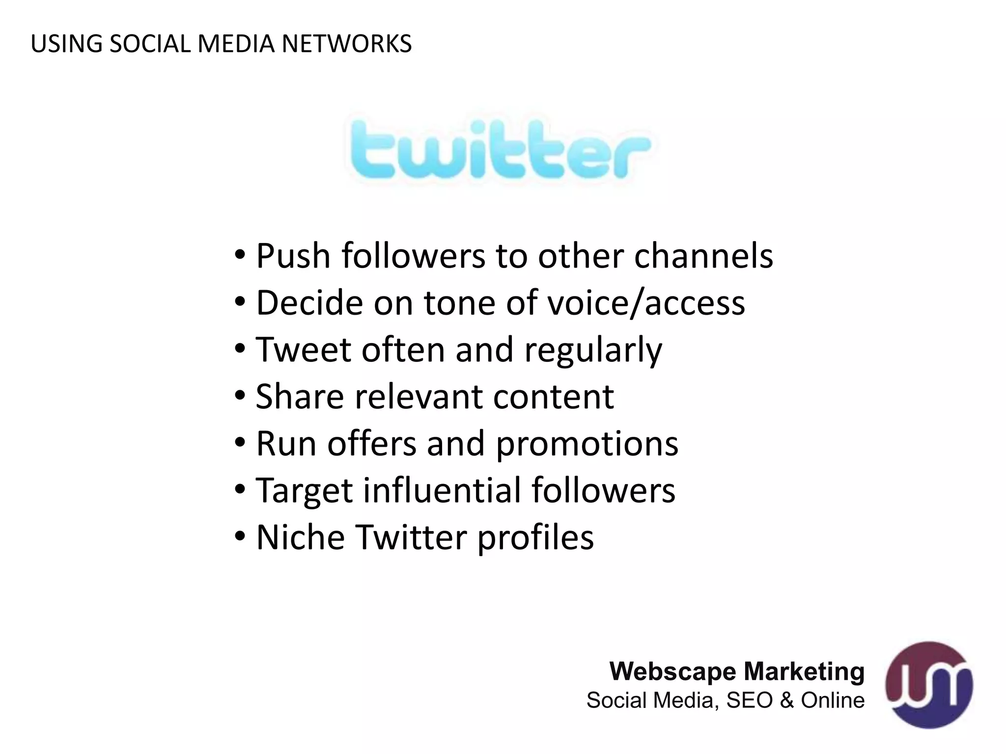 USING SOCIAL MEDIA NETWORKS




              • Push followers to other channels
              • Decide on tone of voice/access
              • Tweet often and regularly
              • Share relevant content
              • Run offers and promotions
              • Target influential followers
              • Niche Twitter profiles


                                      Webscape Marketing
                                    Social Media, SEO & Online
 