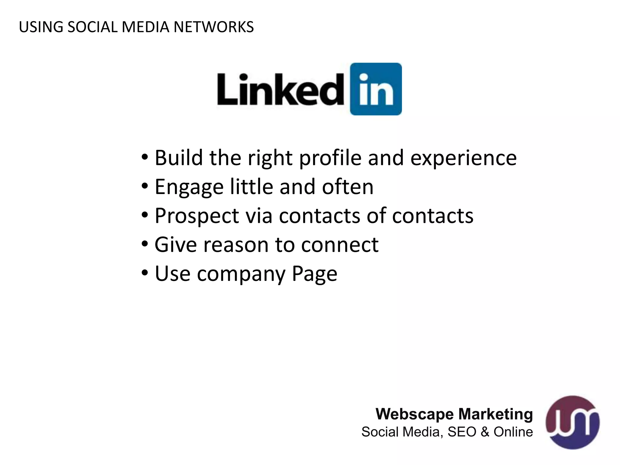 USING SOCIAL MEDIA NETWORKS




             • Build the right profile and experience
             • Engage little and often
             • Prospect via contacts of contacts
             • Give reason to connect
             • Use company Page




                                      Webscape Marketing
                                    Social Media, SEO & Online
 