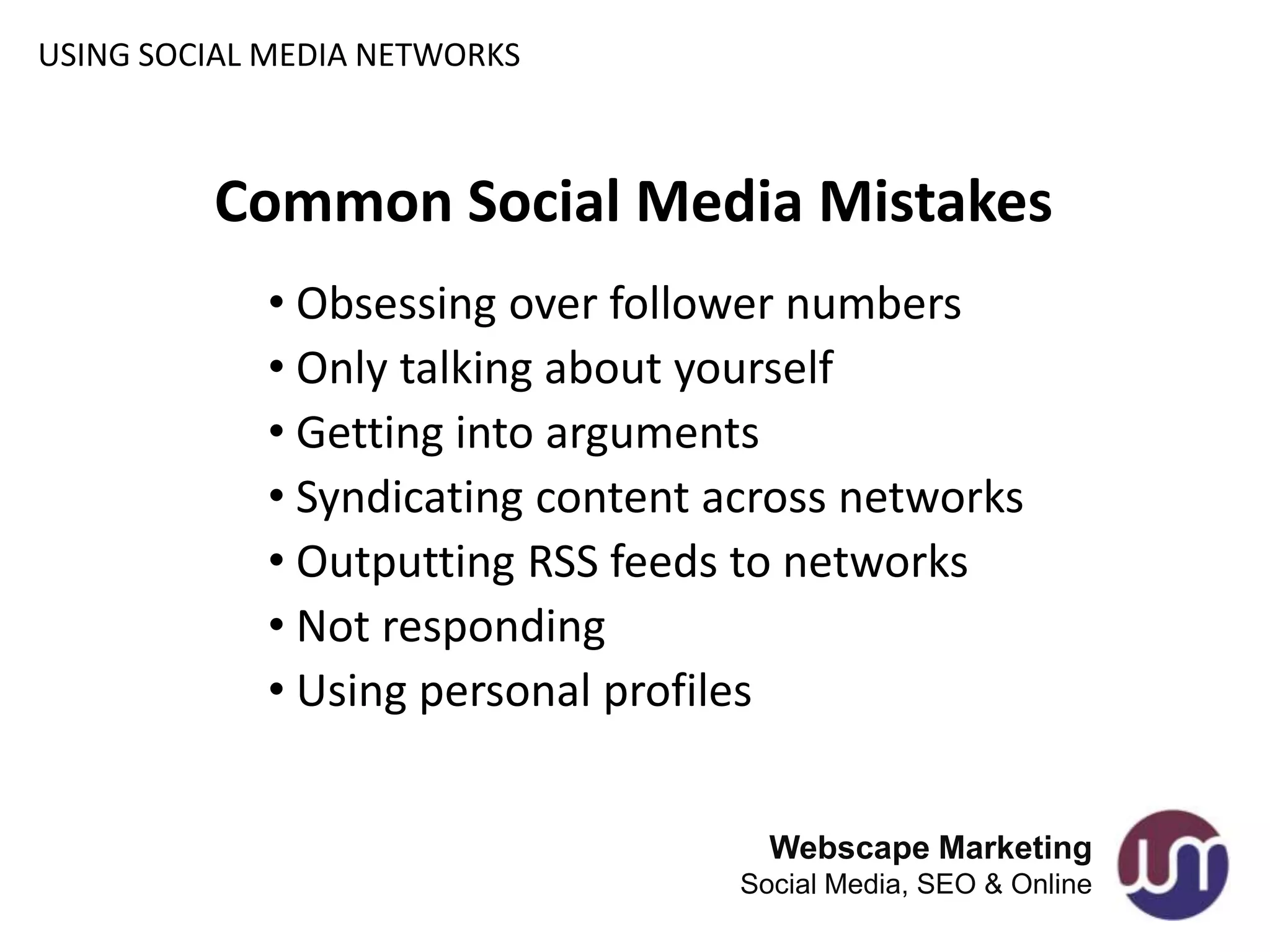 USING SOCIAL MEDIA NETWORKS



         Common Social Media Mistakes
            • Obsessing over follower numbers
            • Only talking about yourself
            • Getting into arguments
            • Syndicating content across networks
            • Outputting RSS feeds to networks
            • Not responding
            • Using personal profiles


                                     Webscape Marketing
                                   Social Media, SEO & Online
 