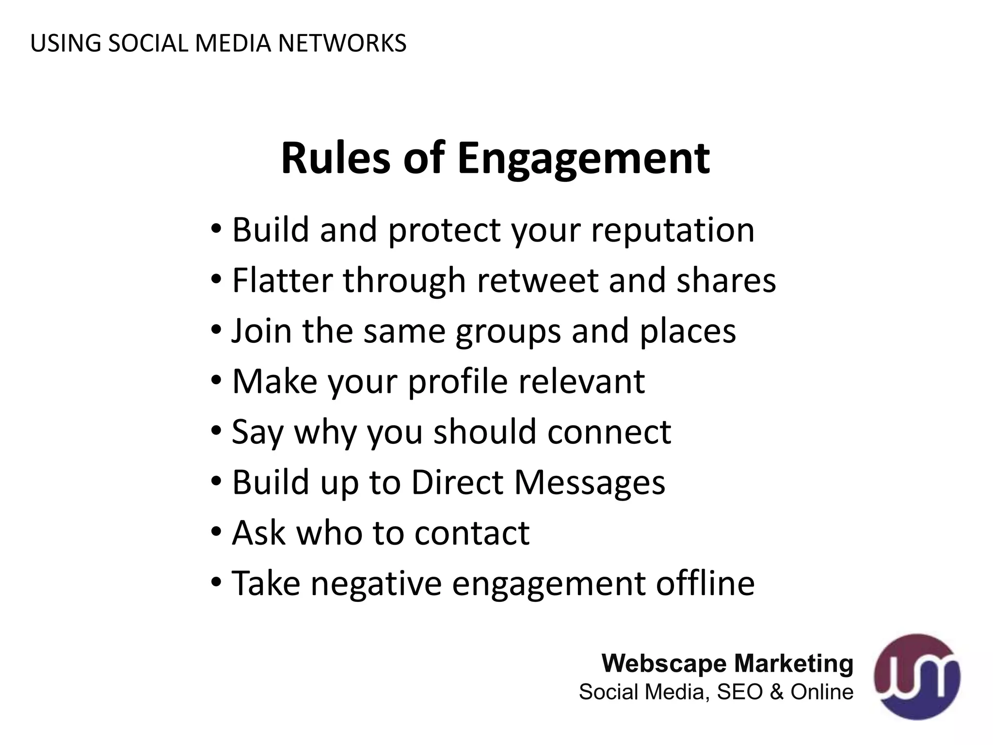 USING SOCIAL MEDIA NETWORKS



                 Rules of Engagement
            • Build and protect your reputation
            • Flatter through retweet and shares
            • Join the same groups and places
            • Make your profile relevant
            • Say why you should connect
            • Build up to Direct Messages
            • Ask who to contact
            • Take negative engagement offline
                                     Webscape Marketing
                                   Social Media, SEO & Online
 