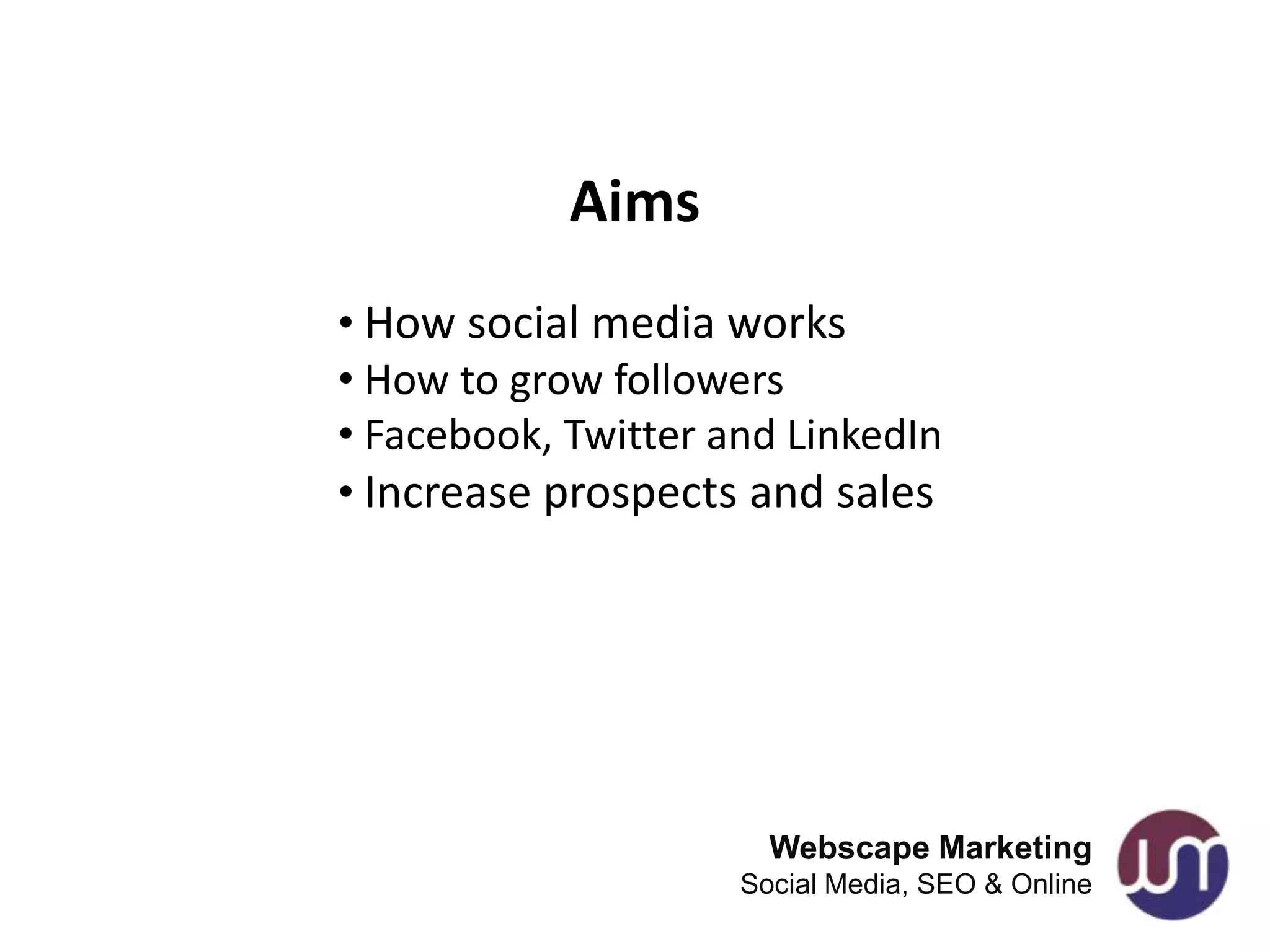 Aims
• How social media works
• How to grow followers
• Facebook, Twitter and LinkedIn
• Increase prospects and sales




                       Webscape Marketing
                     Social Media, SEO & Online
 