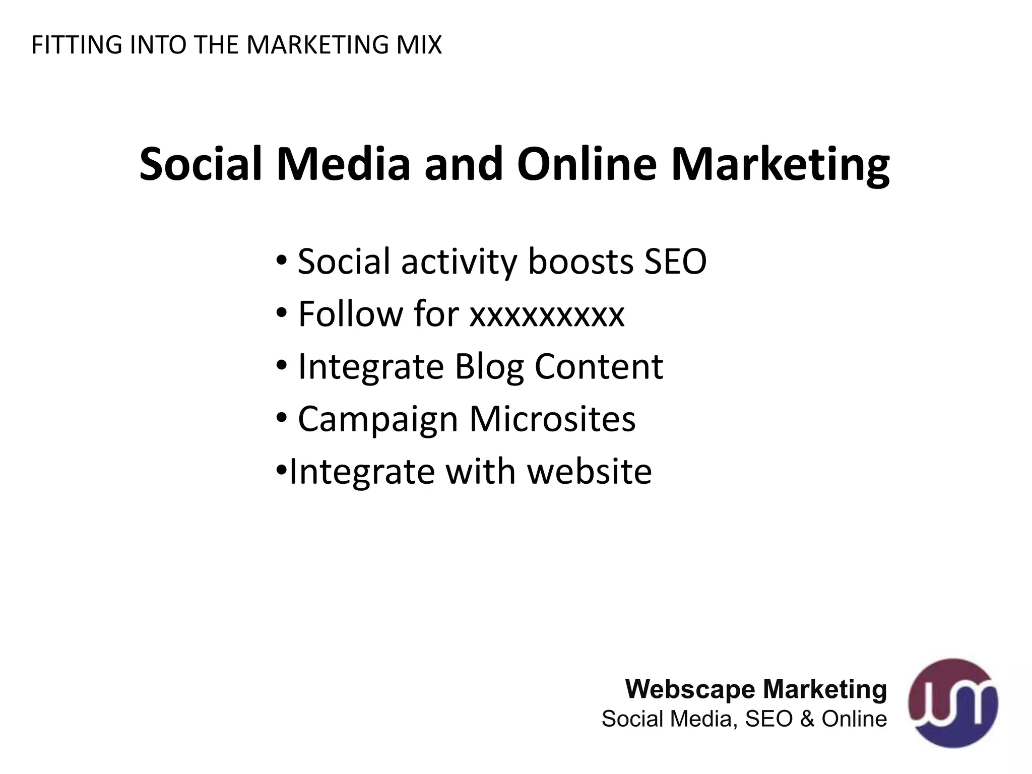 FITTING INTO THE MARKETING MIX



       Social Media and Online Marketing
                 • Social activity boosts SEO
                 • Follow for xxxxxxxxx
                 • Integrate Blog Content
                 • Campaign Microsites
                 •Integrate with website




                                        Webscape Marketing
                                      Social Media, SEO & Online
 