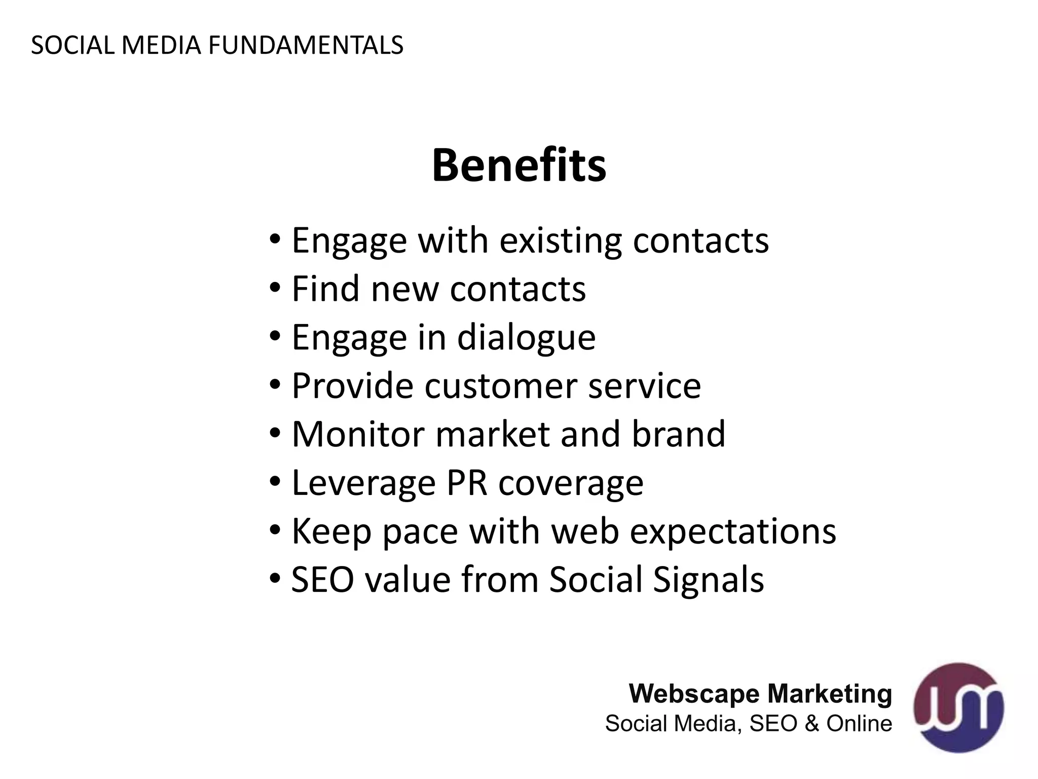 SOCIAL MEDIA FUNDAMENTALS



                            Benefits
               • Engage with existing contacts
               • Find new contacts
               • Engage in dialogue
               • Provide customer service
               • Monitor market and brand
               • Leverage PR coverage
               • Keep pace with web expectations
               • SEO value from Social Signals

                                       Webscape Marketing
                                   Social Media, SEO & Online
 