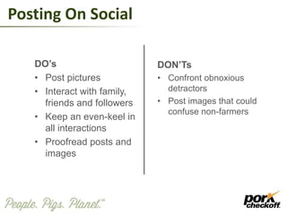 Posting On Social
DO’s
• Post pictures
• Interact with family,
friends and followers
• Keep an even-keel in
all interactions
• Proofread posts and
images
DON’Ts
• Confront obnoxious
detractors
• Post images that could
confuse non-farmers
 