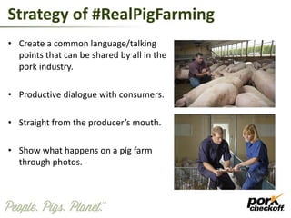 Strategy of #RealPigFarming
• Create a common language/talking
points that can be shared by all in the
pork industry.
• Productive dialogue with consumers.
• Straight from the producer’s mouth.
• Show what happens on a pig farm
through photos.
 