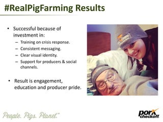#RealPigFarming Results
• Successful because of
investment in:
– Training on crisis response.
– Consistent messaging.
– Clear visual identity.
– Support for producers & social
channels.
• Result is engagement,
education and producer pride.
 