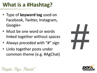 What is a #Hashtag?
• Type of keyword tag used on
Facebook, Twitter, Instagram,
Google+
• Must be one word or words
linked together without spaces
• Always preceded with “#” sign
• Links together posts under
common theme (e.g. #AgChat)
 