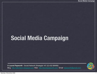 Social Media Campaign




                 Social Media Campaign



           © Laurel Papworth - Social Network Strategist +61 (0) 432 684992
           Blog: http://silkcharm.blogspot.com Web: http://laurelpapworth.com Email: lpapworth@gmail.com

Saturday, 8 November 2008                                                                                                   1
 