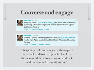 Converse and engage




"Respect people and engage with people. I
 tweet back and listen to people. I feel that
they can send me information or feedback
    and they know I’ll pay attention."
 