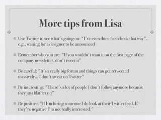 More tips from Lisa
Use Twitter to see what's going on: "I've even done fact-check that way",
e.g., waiting for a designer to be announced

Remember who you are: "If you wouldn't want it on the first page of the
company newsletter, don't tweet it"

Be careful: "It's a really big forum and things can get retweeted
massively... I don't swear on Twitter"

Be interesting: "There's a lot of people I don't follow anymore because
they just blather on"

Be positive: "If I'm hiring someone I do look at their Twitter feed. If
they're negative I'm not really interested."
 