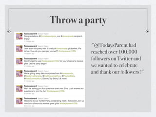 Throw a party

         "@TodaysParent had
         reached over 100,000
         followers on Twitter and
         we wanted to celebrate
         and thank our followers!"
 