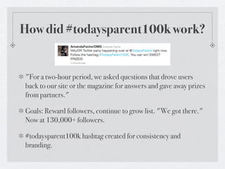 How did #todaysparent100k work?


"For a two-hour period, we asked questions that drove users
back to our site or the magazine for answers and gave away prizes
from partners."

Goals: Reward followers, continue to grow list. "We got there."
Now at 130,000+ followers.

#todaysparent100k hashtag created for consistency and
branding.
 