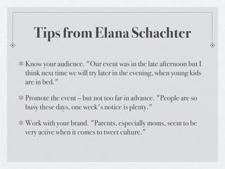 Tips from Elana Schachter
Know your audience. "Our event was in the late afternoon but I
think next time we will try later in the evening, when young kids
are in bed."

Promote the event – but not too far in advance. "People are so
busy these days, one week's notice is plenty."

Work with your brand. "Parents, especially moms, seem to be
very active when it comes to tweet culture."
 