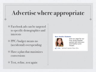Advertise where appropriate
Facebook ads can be targeted
to specific demographics and
interests

PPC/budget means no
(accidental) overspending

Have a plan that maximizes
conversions

Test, refine, test again
 