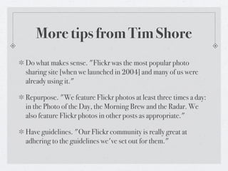 More tips from Tim Shore
Do what makes sense. "Flickr was the most popular photo
sharing site [when we launched in 2004] and many of us were
already using it."

Repurpose. "We feature Flickr photos at least three times a day:
in the Photo of the Day, the Morning Brew and the Radar. We
also feature Flickr photos in other posts as appropriate."

Have guidelines. "Our Flickr community is really great at
adhering to the guidelines we've set out for them."
 