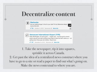 Decentralize content




          1. Take the newspaper, rip it into squares,
                    sprinkle it across Canada.
2. Get past the idea of a centralized news construct where you
have to go to a site or read a paper to find out what’s going on.
         Make the news contextual to where you are.
 