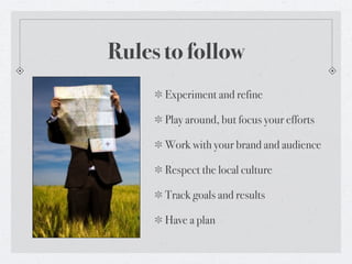 Rules to follow
      Experiment and refine

      Play around, but focus your efforts

      Work with your brand and audience

      Respect the local culture

      Track goals and results

      Have a plan
 