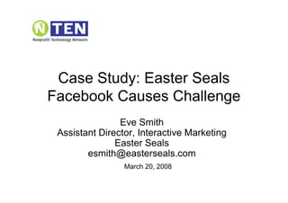 Case Study: Easter Seals
Facebook Causes Challenge
                Eve Smith
 Assistant Director, Interactive Marketing
               Easter Seals
        esmith@easterseals.com
                 March 20, 2008
 