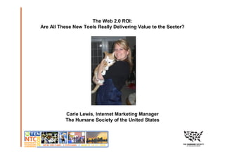 The Web 2.0 ROI:
Are All These New Tools Really Delivering Value to the Sector?




          Carie Lewis, Internet Marketing Manager
          The Humane Society of the United States
 