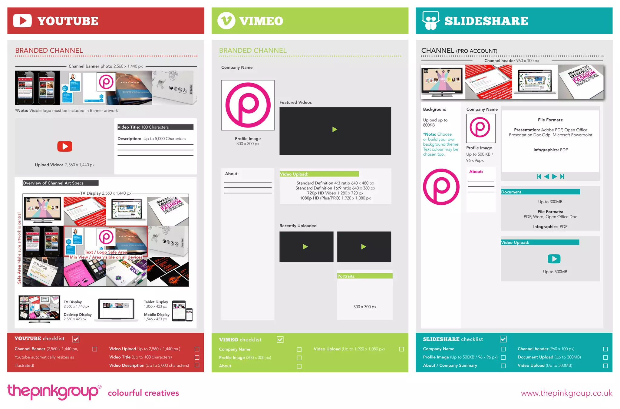 YOUTUBE

VIMEO

BRANDED CHANNEL

SLIDESHARE

BRANDED CHANNEL

Channel banner photo 2,560 x 1,440 px

CHANNEL (PRO ACCOUNT)
Channel header 960 x 100 px

Company Name

Featured Videos

Background

*Note: Visible logo must be included in Banner artwork

Description: Up to 5,000 Characters

*Note: Choose
or build your own
background theme.
Text colour may be
chosen too.

Profile Image
300 x 300 px

Upload Video: 2,560 x 1,440 px
About:
Overview of Channel Art Specs

File Formats:

Upload up to
800KB

Company Name

Video Title: 100 Characters

Company Name

Presentation: Adobe PDF, Open Office
Presentation Doc Odp, Microsoft Powerpoint
Profile Image
Up to 500 KB /
96 x 96px
About:

Video Upload:
Standard Definition 4:3 ratio 640 x 480 px
Standard Definition 16:9 ratio 640 x 360 px
720p HD Video 1,280 x 720 px
1080p HD (Plus/PRO) 1,920 x 1,080 px

TV Display 2,560 x 1,440 px

Infographics: PDF

Document
Up to 300MB

Safe Area Make sure artwork is central

File Formats:
PDF, Word, Open Office Doc
Recently Uploaded

Infographics: PDF
Video Upload:

Text / Logo Safe Area
Min View / Area visible on all devices
Up to 500MB

Portraits:

TV Display
2,560 x 1,440 px

Tablet Display
1,855 x 423 px

Desktop Display
2,560 x 423 px

Mobile Display
1,546 x 423 px

YOUTUBE checklist

300 x 300 px

SLIDESHARE checklist

VIMEO checklist

Channel Banner (2,560 x 1,440 px,

Video Upload Up to 2,560 x 1,440 px )

Company Name

Youtube automatically resizes as

Video Title (Up to 100 characters)

illustrated)

Video Description (Up to 5,000 characters)

colourful creatives

Company Name

Channel header (960 x 100 px)

Profile Image (300 x 300 px)

Profile Image (Up to 500KB / 96 x 96 px)

Document Upload (Up to 300MB)

About

About / Company Summary

Video Upload (Up to 500MB)

Video Upload (Up to 1,920 x 1,080 px)

www.thepinkgroup.co.uk

 