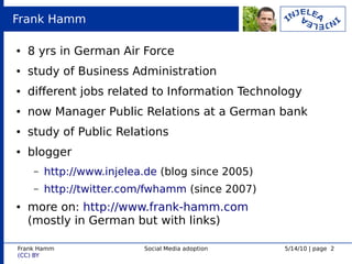 Frank Hamm

●   8 yrs in German Air Force
●   study of Business Administration
●   diferent jobs related to Information Technology
●   now Manager Public Relations at a German bank
●   study of Public Relations
●   blogger
     –   http://www.injelea.de (blog since 2005)
     –   http://twitter.com/fwhamm (since 2007)
●   more on: http://www.frank-hamm.com
    (mostly in German but with links)

Frank Hamm                 Social Media adoption   5/14/10 | page 2
(CC) BY
 
