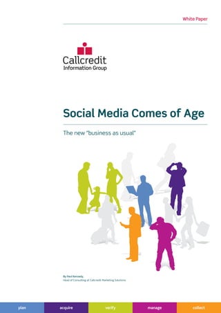 White Paper




        Social Media Comes of Age
        The new “business as usual”




        By Paul Kennedy,
        Head of Consulting at Callcredit Marketing Solutions




plan   acquire                             verify              manage       collect
 