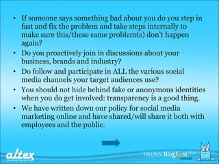 If someone says something bad about you do you step in fast and fix the problem and take steps internally to make sure this/these same problem(s) don’t happen again? Do you proactively join in discussions about your business, brands and industry? Do follow and participate in ALL the various social media channels your target audiences use? You should not hide behind fake or anonymous identities when you do get involved: transparency is a good thing. We have written down our policy for social media marketing online and have shared/will share it both with employees and the public. 