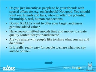 Do you just incentivise people to be your friends with special offers etc. e.g. on facebook? Not good. You should want real friends and fans, who can offer the potential for multiple, real, human connections. Do you REALLY want to offer your target audiences genuine added value? Have you committed enough time and money to create quality content for your audiences? Are you aware why people like to share what you say and do online? Is it really, really easy for people to share what you say and do online? 