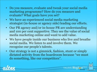 Do you measure, evaluate and tweak your social media marketing programme? How do you measure and evaluate? What goals have you set? We have an experienced social media marketing strategist (in-house or agency side) leading our efforts. Our PR agency and/or in-house PR are understanding and 100 per cent supportive. They see the value of social media marketing online and want to add value. We have people inside our business who live and breathe social media. We listen to and involve them. We recognise our people’s talents. Our strategy is not a gimmick, fashion, stunt or simply dictated activity from the boardroom because “we must do something, like our competitors”. 