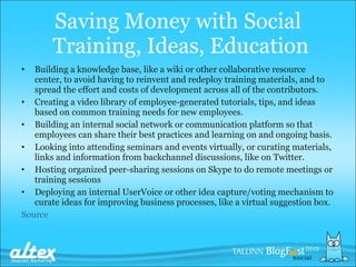 Saving  M oney with  S ocial  Training, Ideas, Education Building a knowledge base, like a wiki or other collaborative resource center, to avoid having to reinvent and redeploy training materials, and to spread the effort and costs of development across all of the contributors. Creating a video library of employee-generated tutorials, tips, and ideas based on common training needs for new employees. Building an internal social network or communication platform so that employees can share their best practices and learning on and ongoing basis. Looking into attending seminars and events virtually, or curating materials, links and information from backchannel discussions, like on Twitter. Hosting organized peer-sharing sessions on Skype to do remote meetings or training sessions Deploying an internal UserVoice or other idea capture/voting mechanism to curate ideas for improving business processes, like a virtual suggestion box. Source 