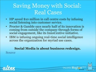 Saving Money with Social:  Real Cases HP   saved $10 million in call cent re  costs by infusing social listening into customer service.  Procter & Gamble  says  nearly half of its innovation is coming from outside the company through forms of social engagement, like its InnoCentive initiative.  IBM is infusing ongoing real-time social intelligence across the organization for myriad use cases.  Social Media is  about business redesign.  Source 