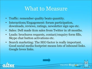 What to  M easure Traffic: remember quality beats quantity . Interactions/Engagement: forum participation, downloads, reviews, ratings, newsletter sign ups etc. Sales: Dell made $1m sales from Twitter in 18 months.  Leads: brochures requests, contact/enquiry form fills, Skype chat button activations etc. Search marketing: The SEO factor is really important. Good social media footprint means lots of inbound links. Google loves links. 